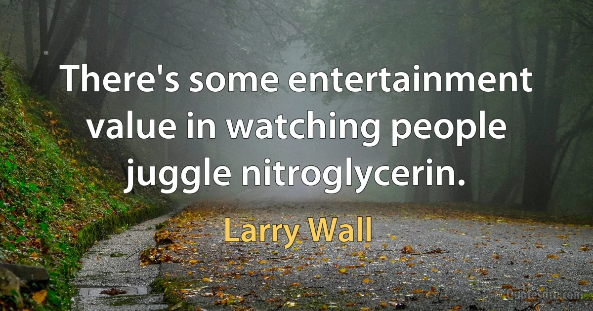 There's some entertainment value in watching people juggle nitroglycerin. (Larry Wall)