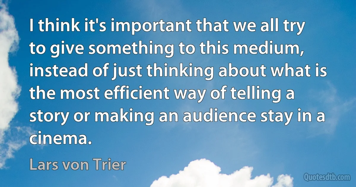 I think it's important that we all try to give something to this medium, instead of just thinking about what is the most efficient way of telling a story or making an audience stay in a cinema. (Lars von Trier)