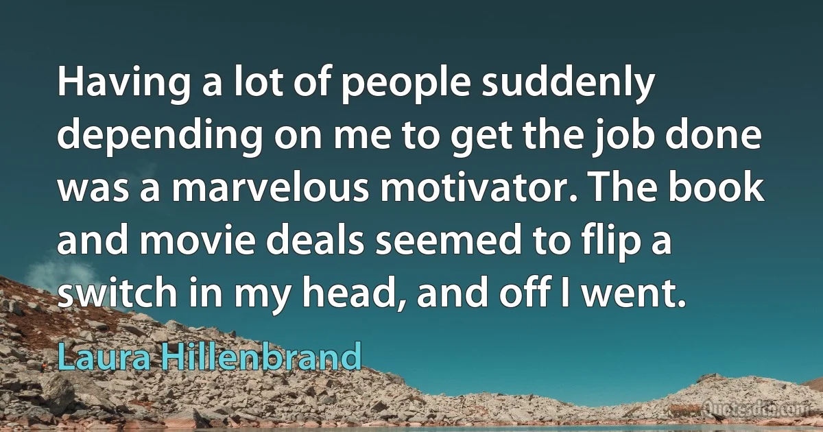 Having a lot of people suddenly depending on me to get the job done was a marvelous motivator. The book and movie deals seemed to flip a switch in my head, and off I went. (Laura Hillenbrand)