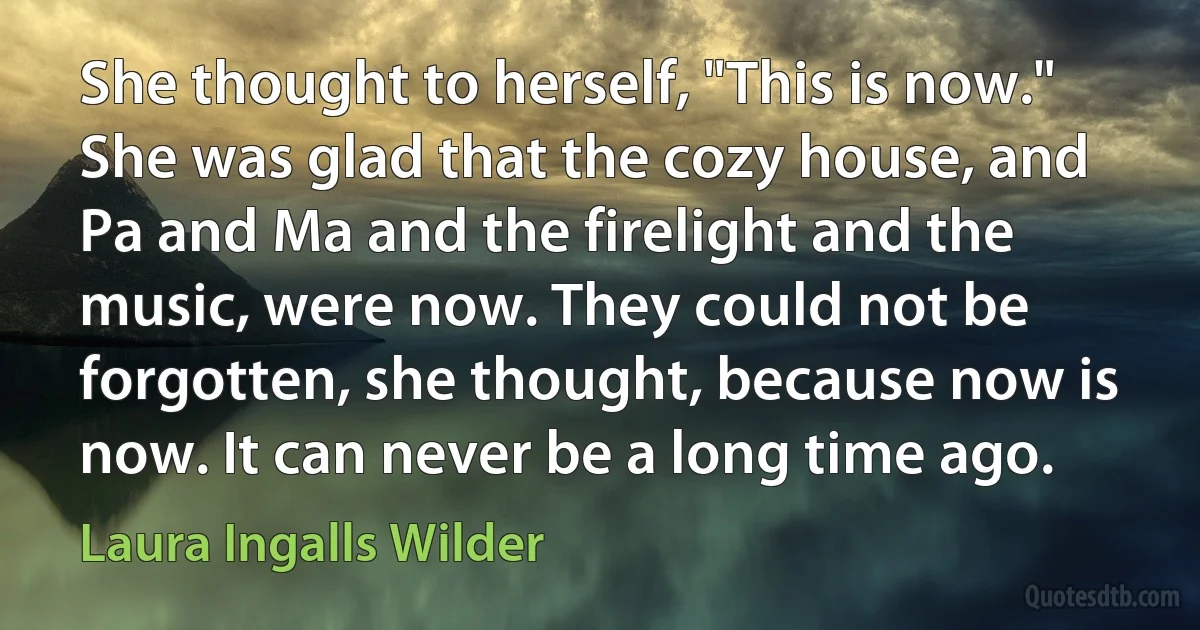 She thought to herself, "This is now." She was glad that the cozy house, and Pa and Ma and the firelight and the music, were now. They could not be forgotten, she thought, because now is now. It can never be a long time ago. (Laura Ingalls Wilder)