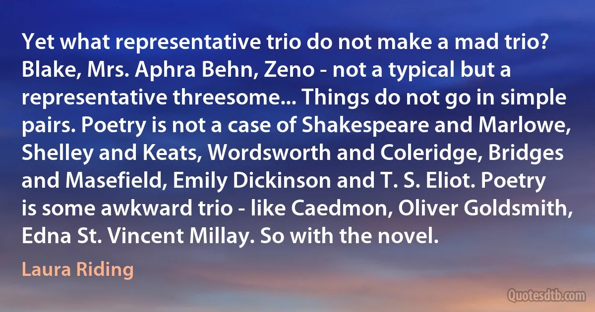 Yet what representative trio do not make a mad trio? Blake, Mrs. Aphra Behn, Zeno - not a typical but a representative threesome... Things do not go in simple pairs. Poetry is not a case of Shakespeare and Marlowe, Shelley and Keats, Wordsworth and Coleridge, Bridges and Masefield, Emily Dickinson and T. S. Eliot. Poetry is some awkward trio - like Caedmon, Oliver Goldsmith, Edna St. Vincent Millay. So with the novel. (Laura Riding)