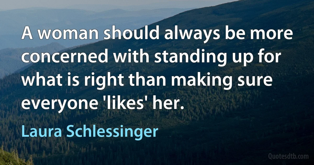 A woman should always be more concerned with standing up for what is right than making sure everyone 'likes' her. (Laura Schlessinger)