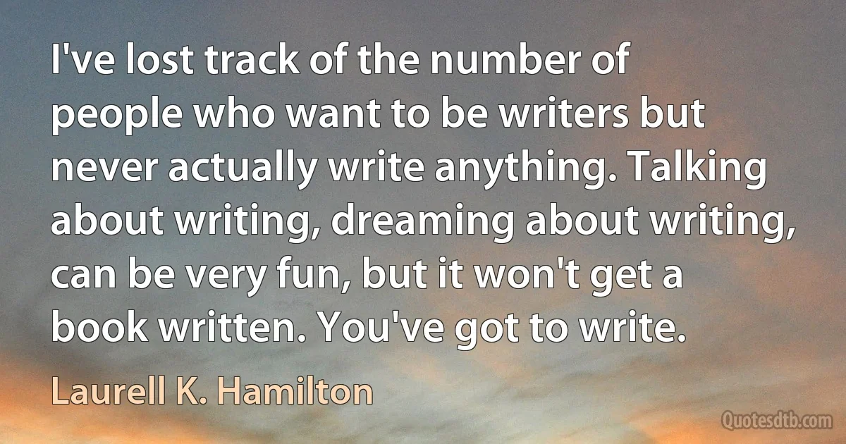 I've lost track of the number of people who want to be writers but never actually write anything. Talking about writing, dreaming about writing, can be very fun, but it won't get a book written. You've got to write. (Laurell K. Hamilton)