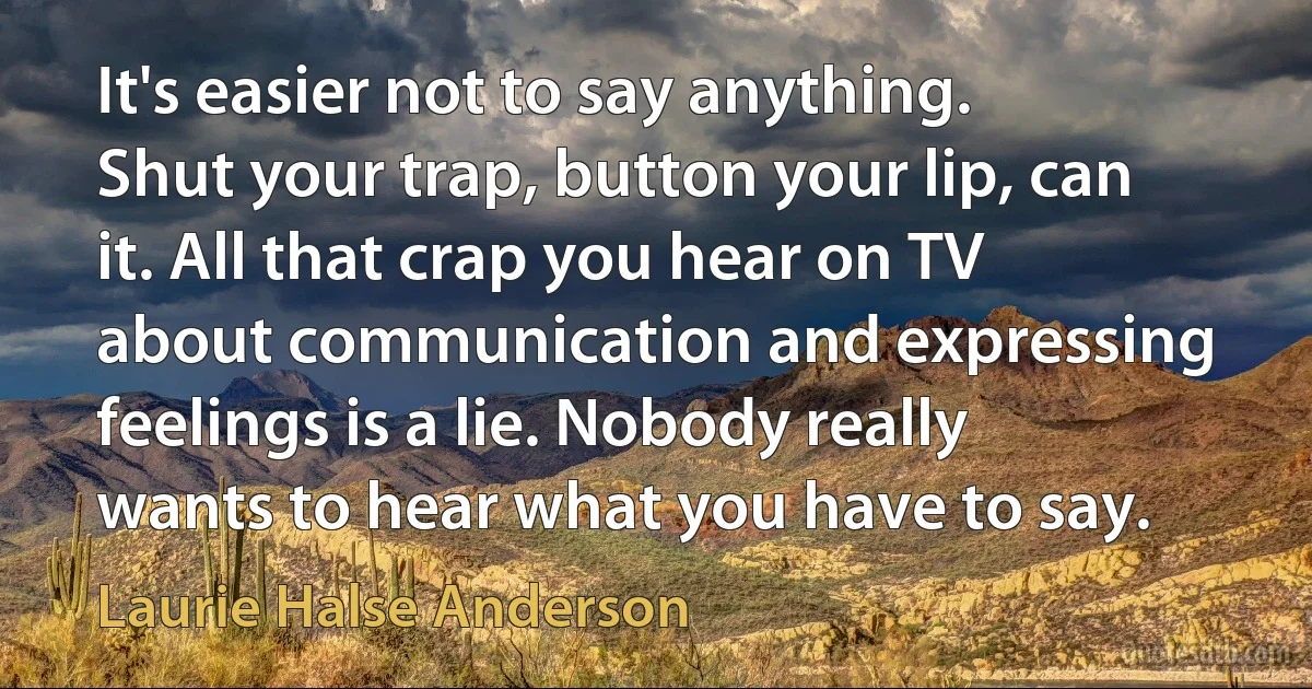 It's easier not to say anything. Shut your trap, button your lip, can it. All that crap you hear on TV about communication and expressing feelings is a lie. Nobody really wants to hear what you have to say. (Laurie Halse Anderson)