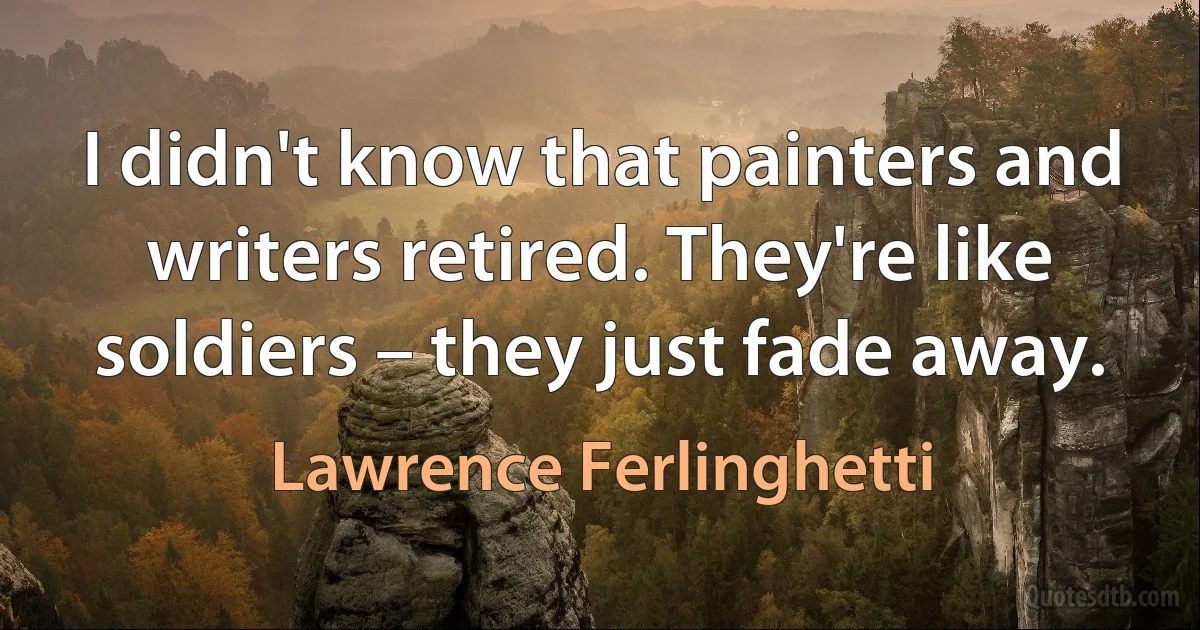 I didn't know that painters and writers retired. They're like soldiers – they just fade away. (Lawrence Ferlinghetti)