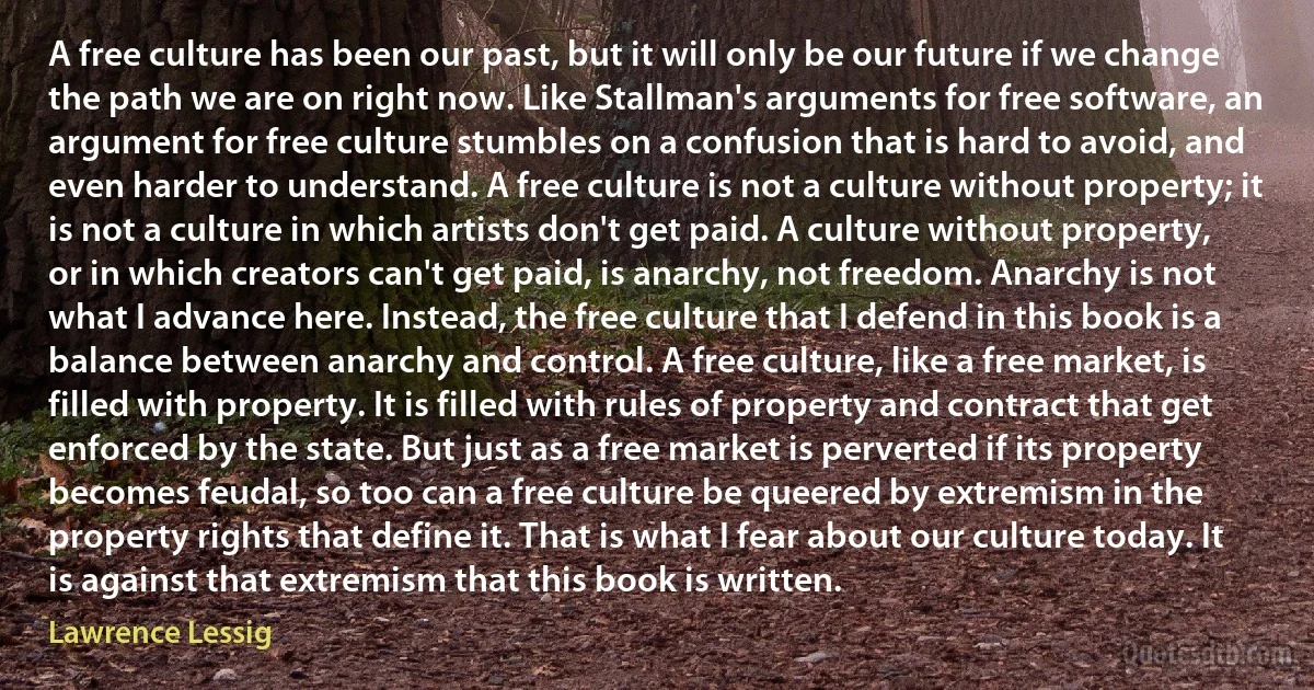 A free culture has been our past, but it will only be our future if we change the path we are on right now. Like Stallman's arguments for free software, an argument for free culture stumbles on a confusion that is hard to avoid, and even harder to understand. A free culture is not a culture without property; it is not a culture in which artists don't get paid. A culture without property, or in which creators can't get paid, is anarchy, not freedom. Anarchy is not what I advance here. Instead, the free culture that I defend in this book is a balance between anarchy and control. A free culture, like a free market, is filled with property. It is filled with rules of property and contract that get enforced by the state. But just as a free market is perverted if its property becomes feudal, so too can a free culture be queered by extremism in the property rights that define it. That is what I fear about our culture today. It is against that extremism that this book is written. (Lawrence Lessig)