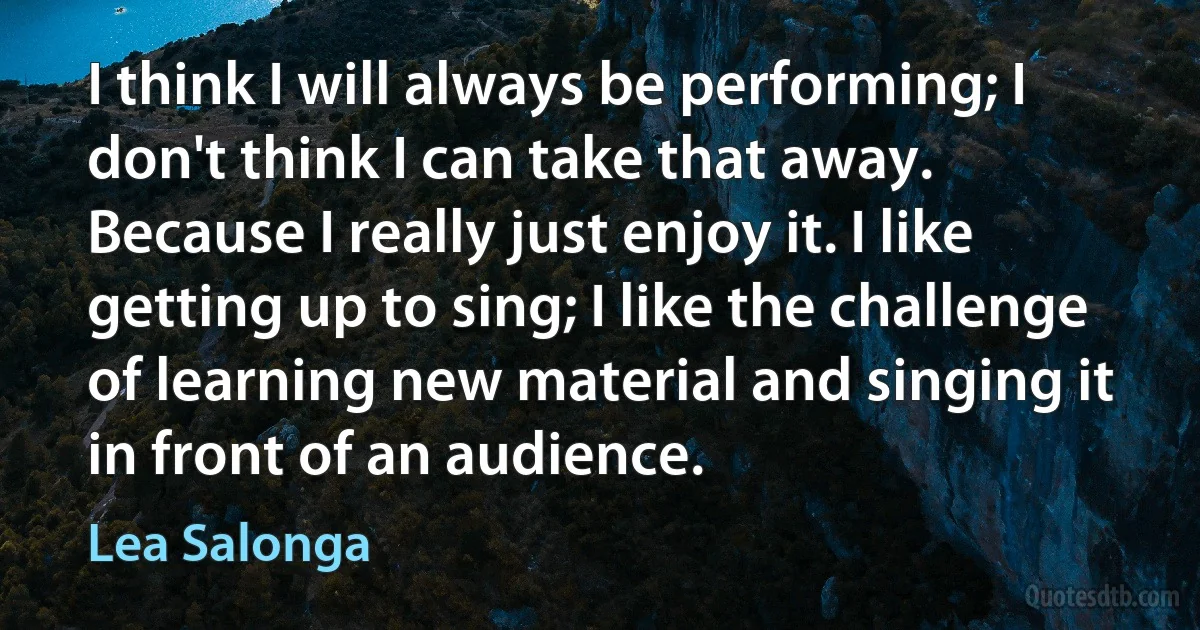 I think I will always be performing; I don't think I can take that away. Because I really just enjoy it. I like getting up to sing; I like the challenge of learning new material and singing it in front of an audience. (Lea Salonga)