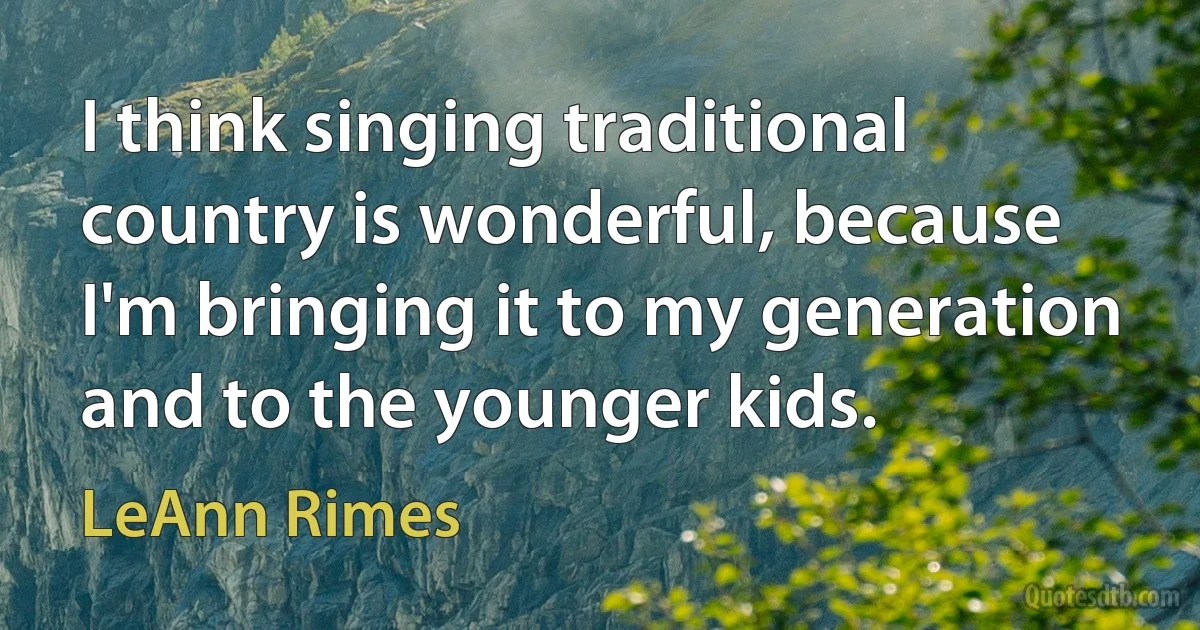 I think singing traditional country is wonderful, because I'm bringing it to my generation and to the younger kids. (LeAnn Rimes)