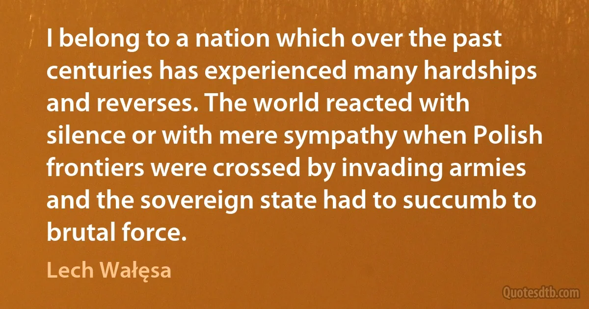 I belong to a nation which over the past centuries has experienced many hardships and reverses. The world reacted with silence or with mere sympathy when Polish frontiers were crossed by invading armies and the sovereign state had to succumb to brutal force. (Lech Wałęsa)