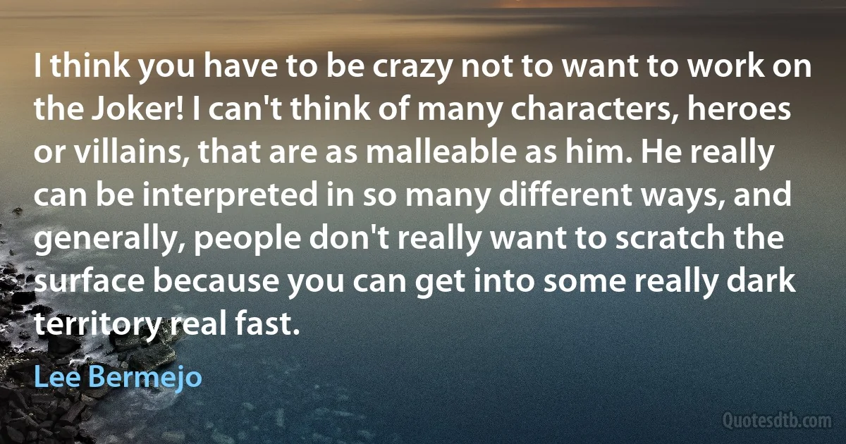 I think you have to be crazy not to want to work on the Joker! I can't think of many characters, heroes or villains, that are as malleable as him. He really can be interpreted in so many different ways, and generally, people don't really want to scratch the surface because you can get into some really dark territory real fast. (Lee Bermejo)