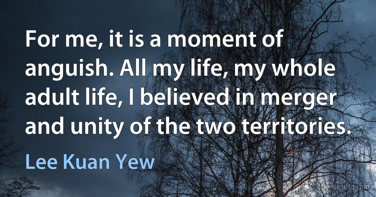 For me, it is a moment of anguish. All my life, my whole adult life, I believed in merger and unity of the two territories. (Lee Kuan Yew)