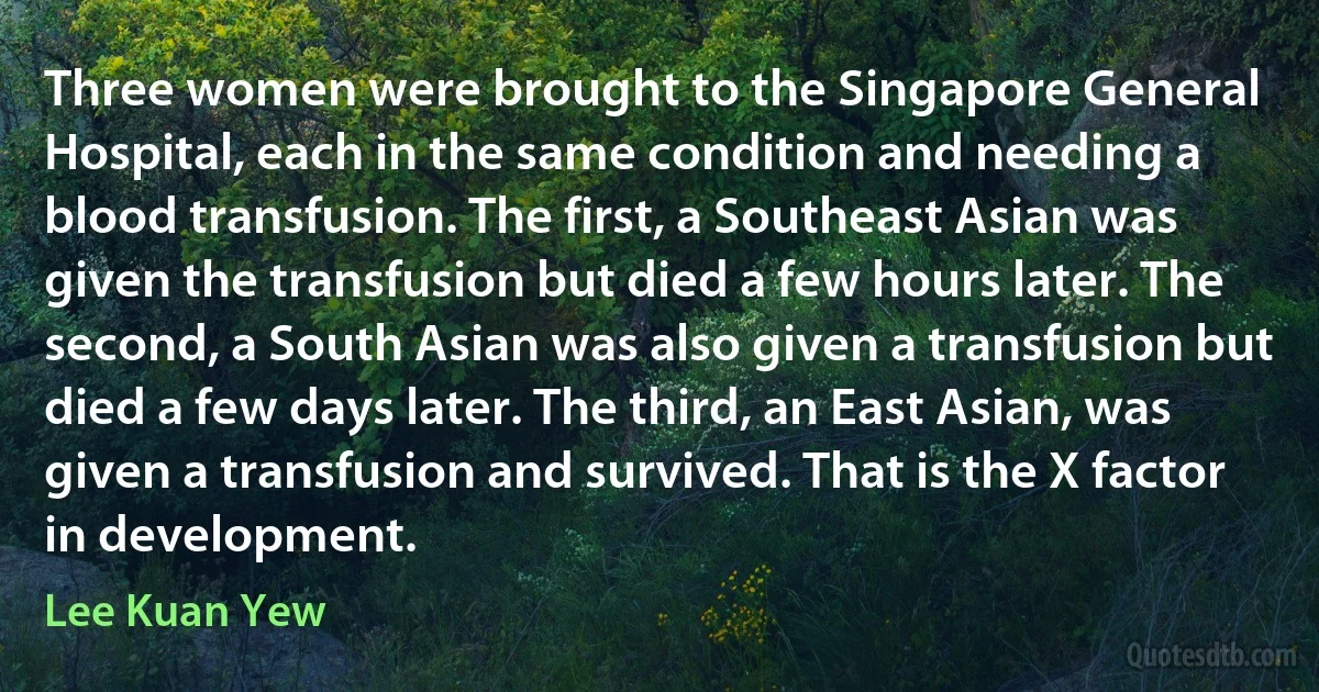 Three women were brought to the Singapore General Hospital, each in the same condition and needing a blood transfusion. The first, a Southeast Asian was given the transfusion but died a few hours later. The second, a South Asian was also given a transfusion but died a few days later. The third, an East Asian, was given a transfusion and survived. That is the X factor in development. (Lee Kuan Yew)