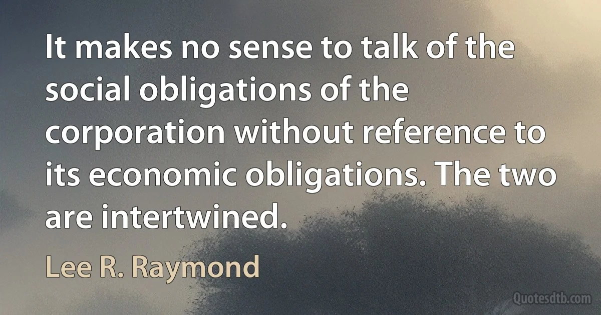 It makes no sense to talk of the social obligations of the corporation without reference to its economic obligations. The two are intertwined. (Lee R. Raymond)