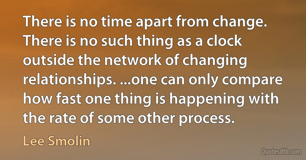 There is no time apart from change. There is no such thing as a clock outside the network of changing relationships. ...one can only compare how fast one thing is happening with the rate of some other process. (Lee Smolin)