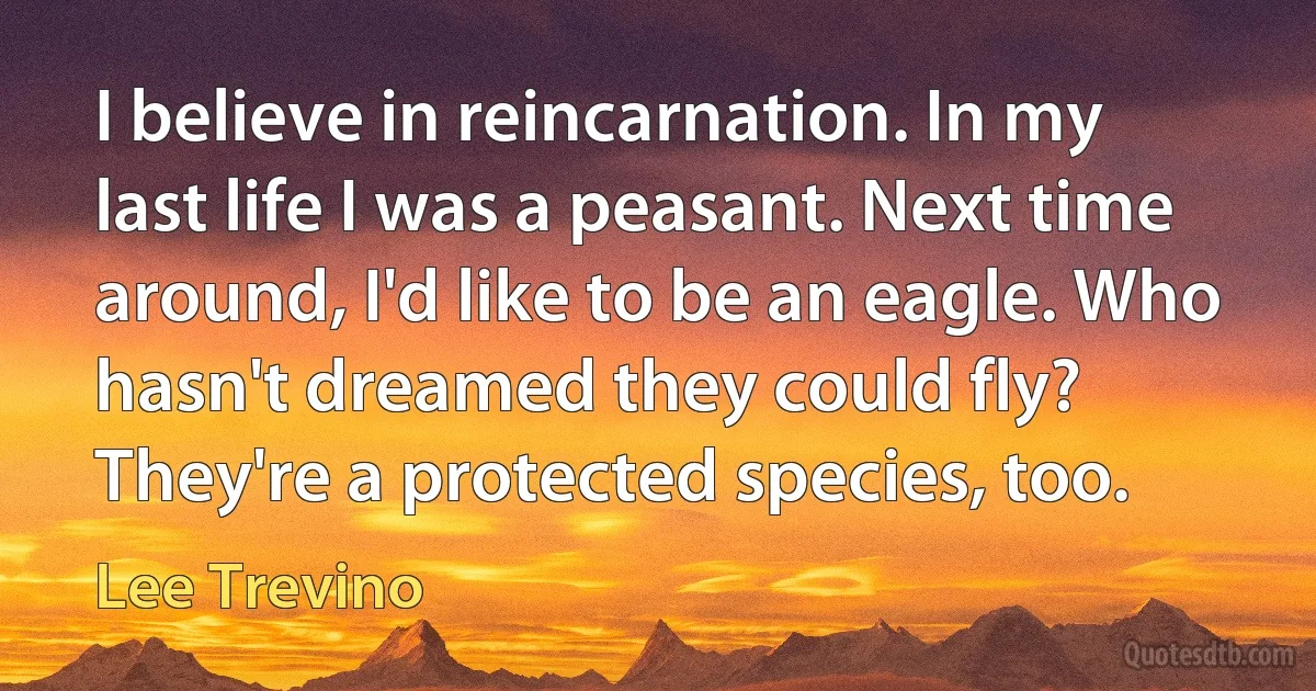 I believe in reincarnation. In my last life I was a peasant. Next time around, I'd like to be an eagle. Who hasn't dreamed they could fly? They're a protected species, too. (Lee Trevino)