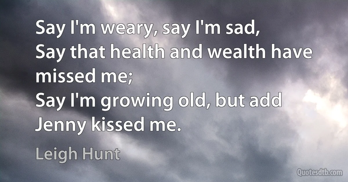 Say I'm weary, say I'm sad,
Say that health and wealth have missed me;
Say I'm growing old, but add
Jenny kissed me. (Leigh Hunt)