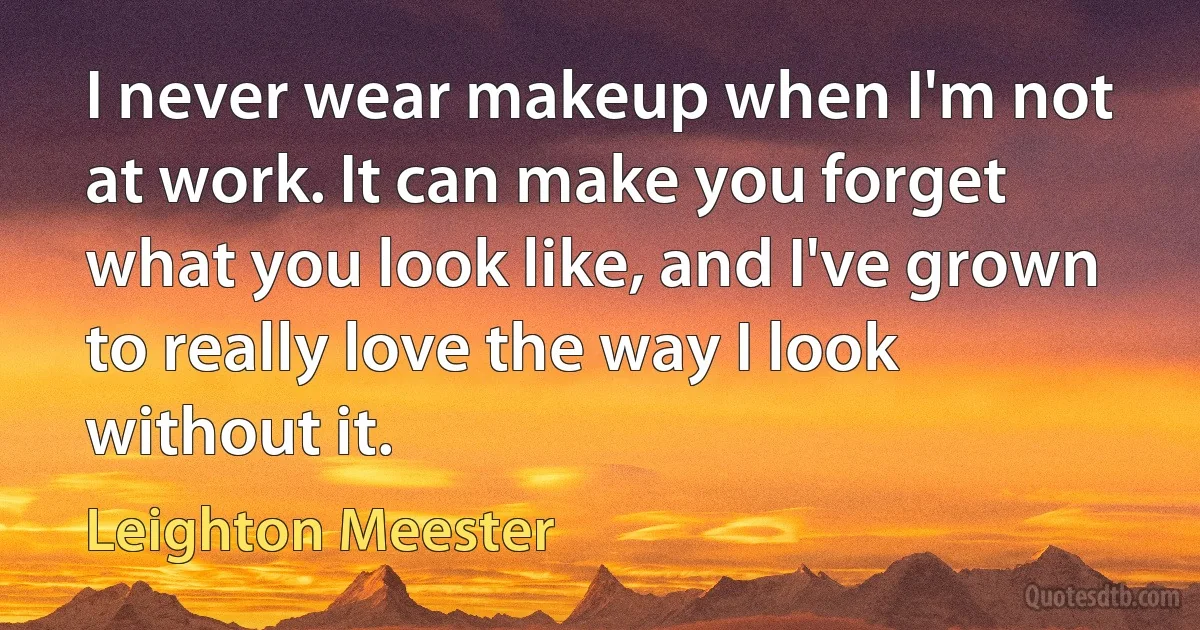 I never wear makeup when I'm not at work. It can make you forget what you look like, and I've grown to really love the way I look without it. (Leighton Meester)