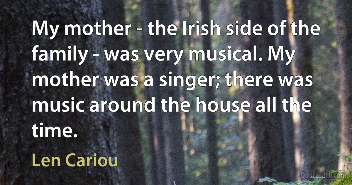 My mother - the Irish side of the family - was very musical. My mother was a singer; there was music around the house all the time. (Len Cariou)