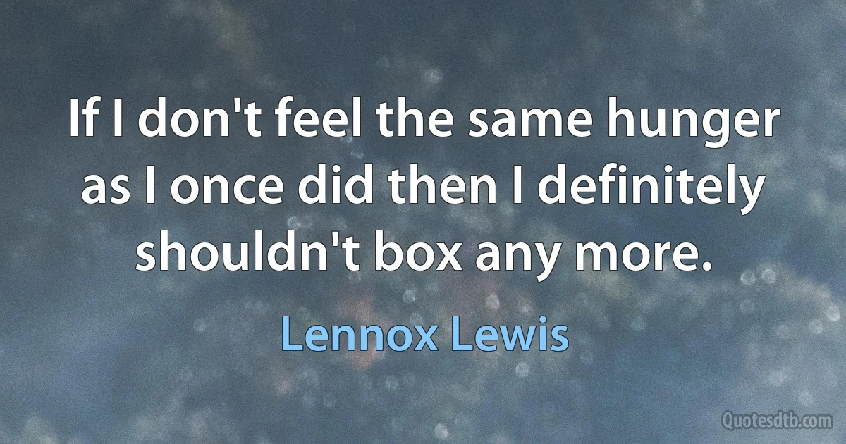 If I don't feel the same hunger as I once did then I definitely shouldn't box any more. (Lennox Lewis)