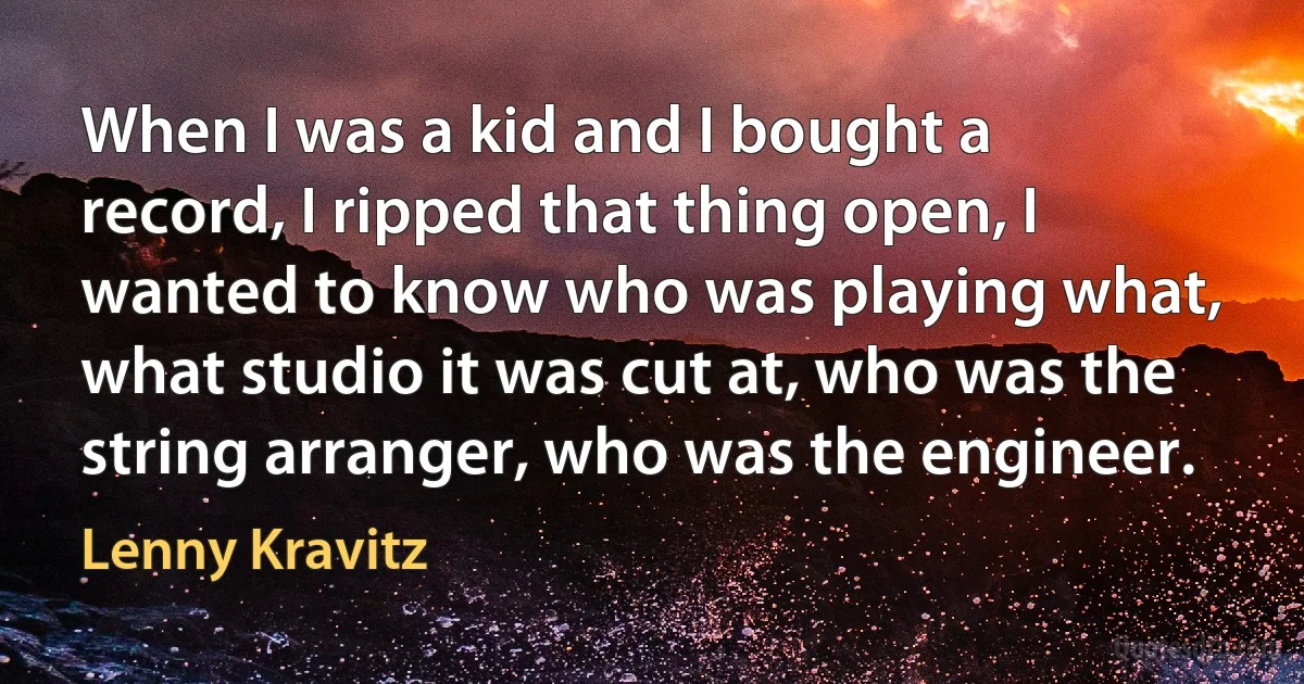 When I was a kid and I bought a record, I ripped that thing open, I wanted to know who was playing what, what studio it was cut at, who was the string arranger, who was the engineer. (Lenny Kravitz)