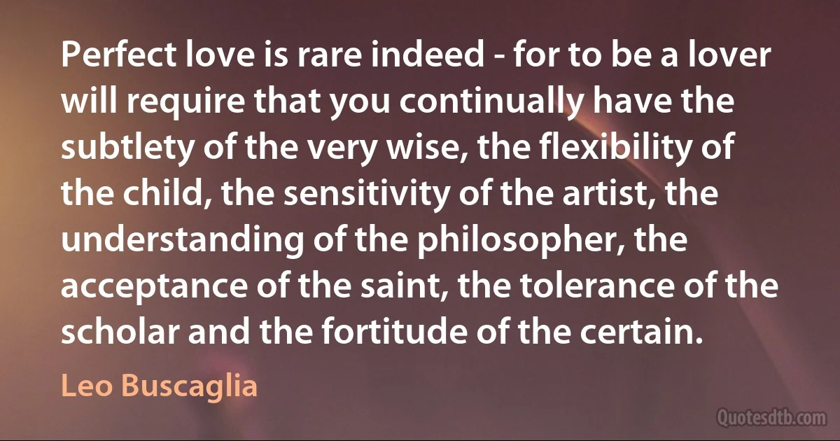 Perfect love is rare indeed - for to be a lover will require that you continually have the subtlety of the very wise, the flexibility of the child, the sensitivity of the artist, the understanding of the philosopher, the acceptance of the saint, the tolerance of the scholar and the fortitude of the certain. (Leo Buscaglia)