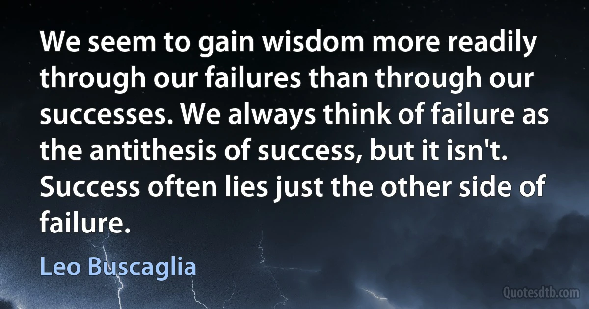 We seem to gain wisdom more readily through our failures than through our successes. We always think of failure as the antithesis of success, but it isn't. Success often lies just the other side of failure. (Leo Buscaglia)