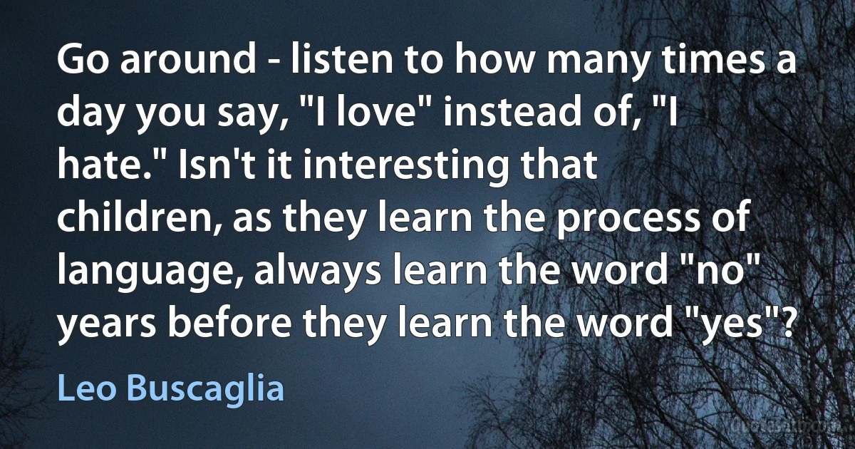 Go around - listen to how many times a day you say, "I love" instead of, "I hate." Isn't it interesting that children, as they learn the process of language, always learn the word "no" years before they learn the word "yes"? (Leo Buscaglia)