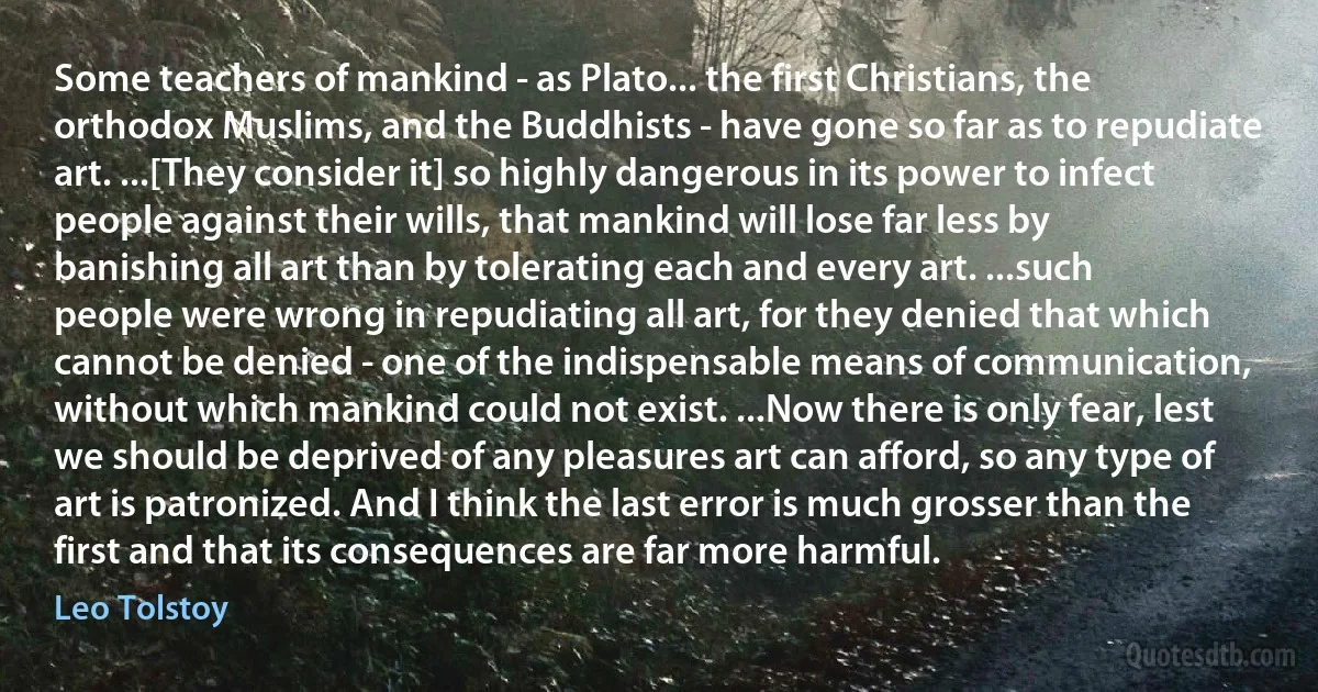 Some teachers of mankind - as Plato... the first Christians, the orthodox Muslims, and the Buddhists - have gone so far as to repudiate art. ...[They consider it] so highly dangerous in its power to infect people against their wills, that mankind will lose far less by banishing all art than by tolerating each and every art. ...such people were wrong in repudiating all art, for they denied that which cannot be denied - one of the indispensable means of communication, without which mankind could not exist. ...Now there is only fear, lest we should be deprived of any pleasures art can afford, so any type of art is patronized. And I think the last error is much grosser than the first and that its consequences are far more harmful. (Leo Tolstoy)