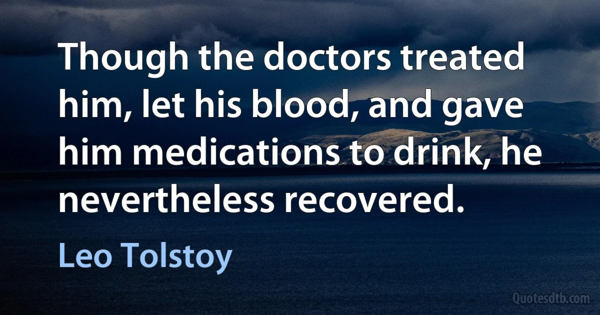 Though the doctors treated him, let his blood, and gave him medications to drink, he nevertheless recovered. (Leo Tolstoy)