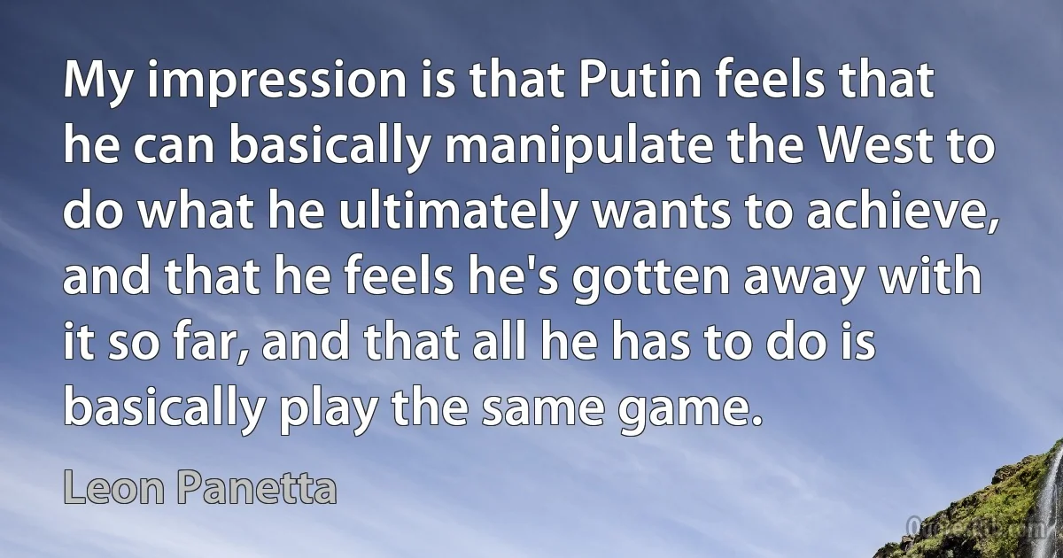 My impression is that Putin feels that he can basically manipulate the West to do what he ultimately wants to achieve, and that he feels he's gotten away with it so far, and that all he has to do is basically play the same game. (Leon Panetta)