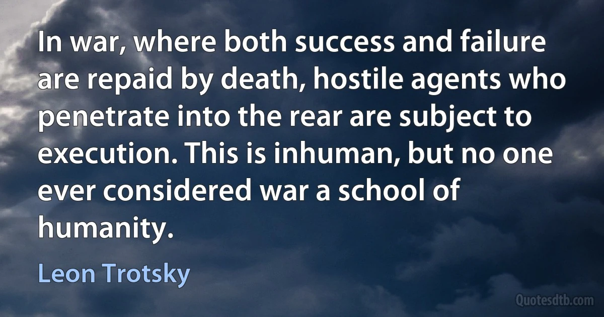 In war, where both success and failure are repaid by death, hostile agents who penetrate into the rear are subject to execution. This is inhuman, but no one ever considered war a school of humanity. (Leon Trotsky)