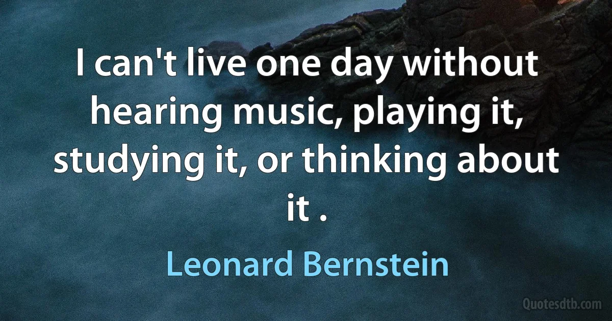 I can't live one day without hearing music, playing it, studying it, or thinking about it . (Leonard Bernstein)