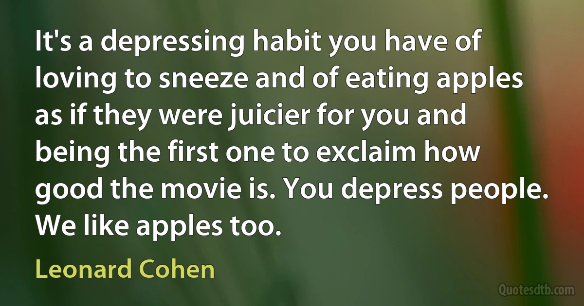 It's a depressing habit you have of loving to sneeze and of eating apples as if they were juicier for you and being the first one to exclaim how good the movie is. You depress people. We like apples too. (Leonard Cohen)