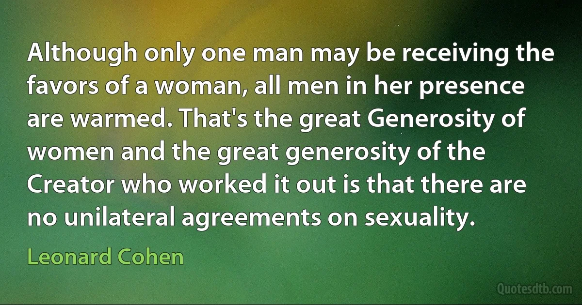 Although only one man may be receiving the favors of a woman, all men in her presence are warmed. That's the great Generosity of women and the great generosity of the Creator who worked it out is that there are no unilateral agreements on sexuality. (Leonard Cohen)