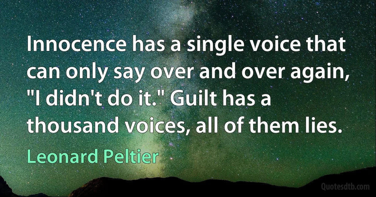 Innocence has a single voice that can only say over and over again, "I didn't do it." Guilt has a thousand voices, all of them lies. (Leonard Peltier)