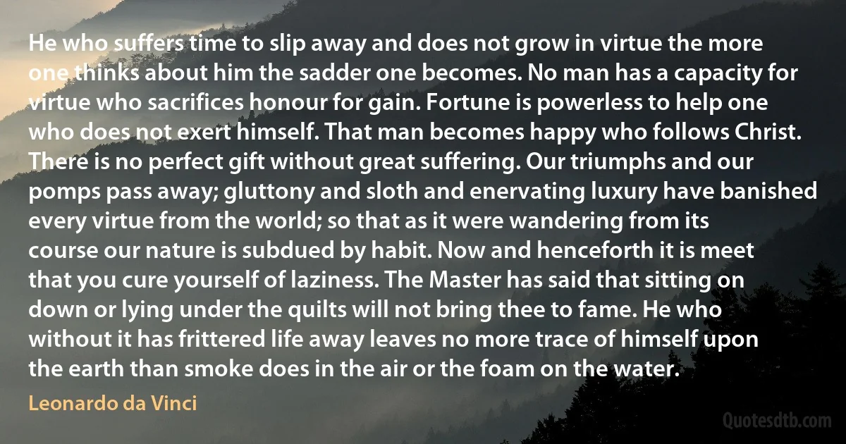 He who suffers time to slip away and does not grow in virtue the more one thinks about him the sadder one becomes. No man has a capacity for virtue who sacrifices honour for gain. Fortune is powerless to help one who does not exert himself. That man becomes happy who follows Christ. There is no perfect gift without great suffering. Our triumphs and our pomps pass away; gluttony and sloth and enervating luxury have banished every virtue from the world; so that as it were wandering from its course our nature is subdued by habit. Now and henceforth it is meet that you cure yourself of laziness. The Master has said that sitting on down or lying under the quilts will not bring thee to fame. He who without it has frittered life away leaves no more trace of himself upon the earth than smoke does in the air or the foam on the water. (Leonardo da Vinci)