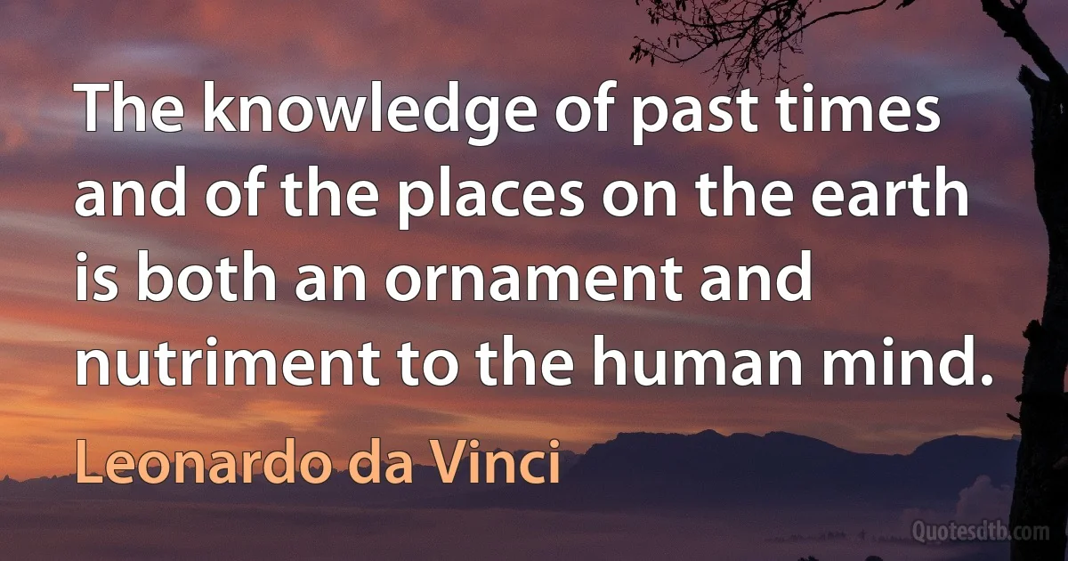 The knowledge of past times and of the places on the earth is both an ornament and nutriment to the human mind. (Leonardo da Vinci)