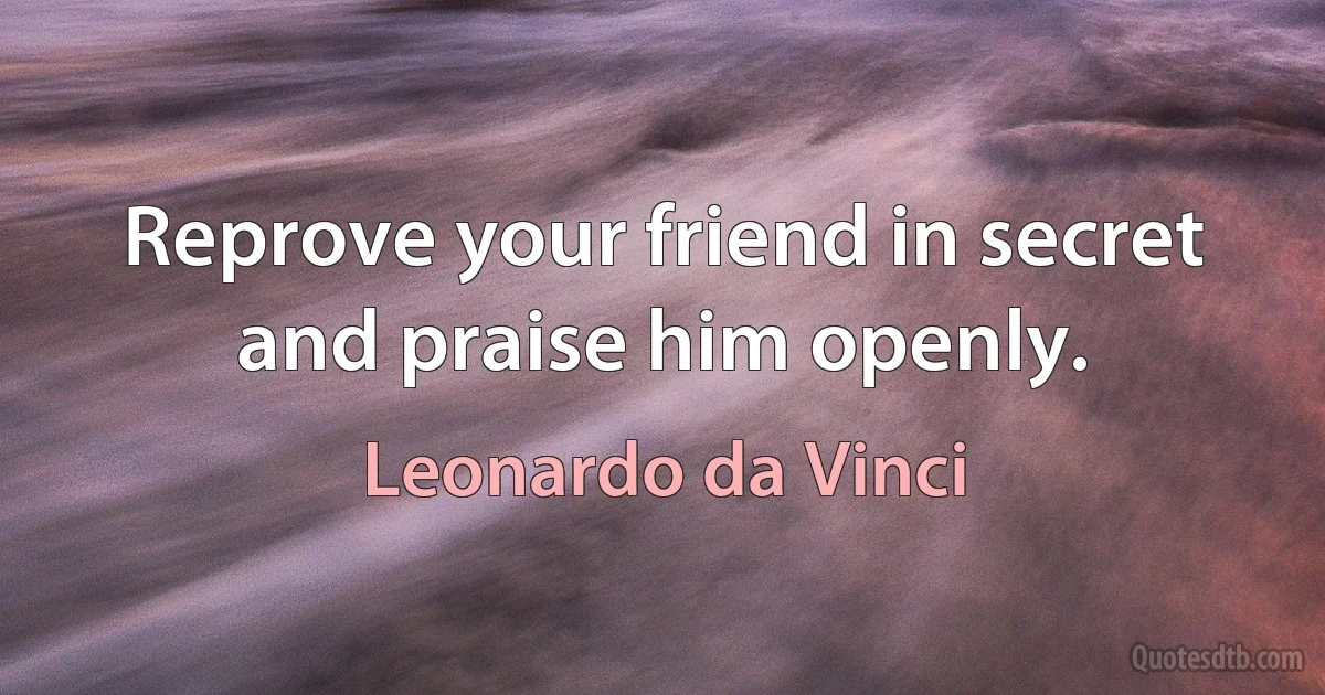 Reprove your friend in secret and praise him openly. (Leonardo da Vinci)