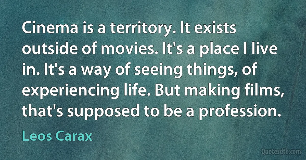 Cinema is a territory. It exists outside of movies. It's a place I live in. It's a way of seeing things, of experiencing life. But making films, that's supposed to be a profession. (Leos Carax)