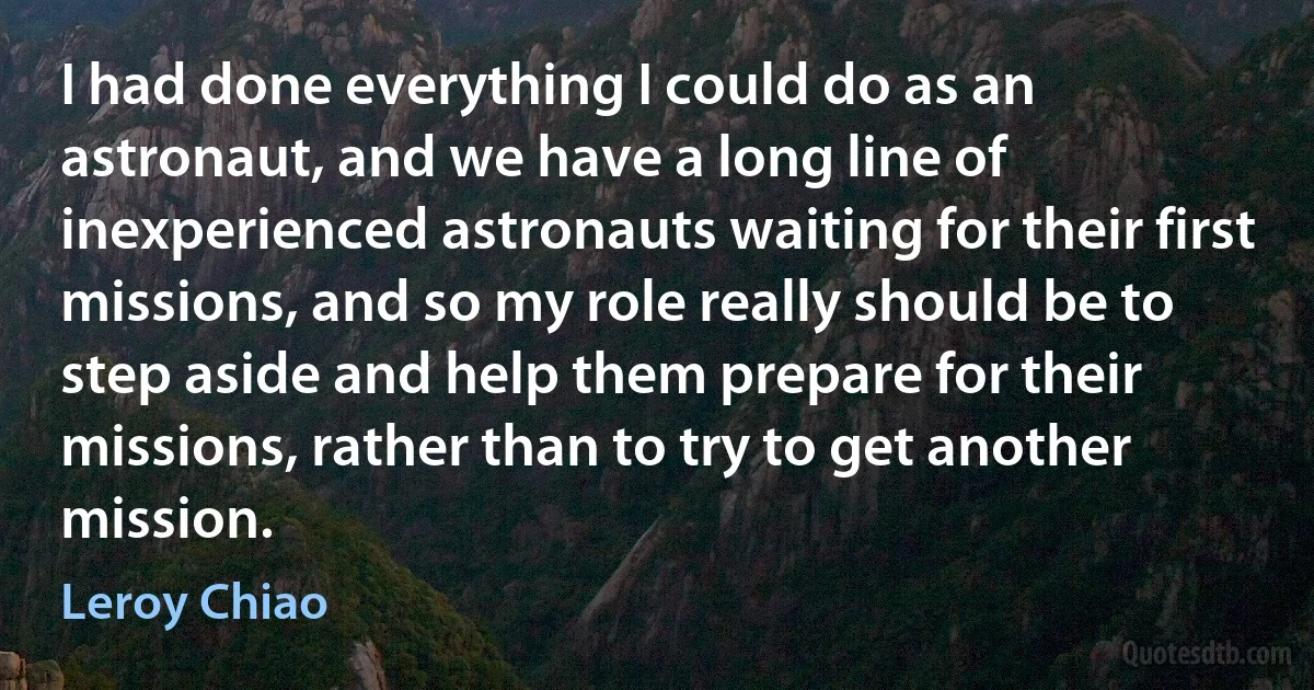 I had done everything I could do as an astronaut, and we have a long line of inexperienced astronauts waiting for their first missions, and so my role really should be to step aside and help them prepare for their missions, rather than to try to get another mission. (Leroy Chiao)