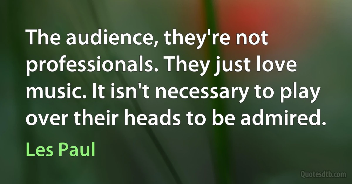 The audience, they're not professionals. They just love music. It isn't necessary to play over their heads to be admired. (Les Paul)