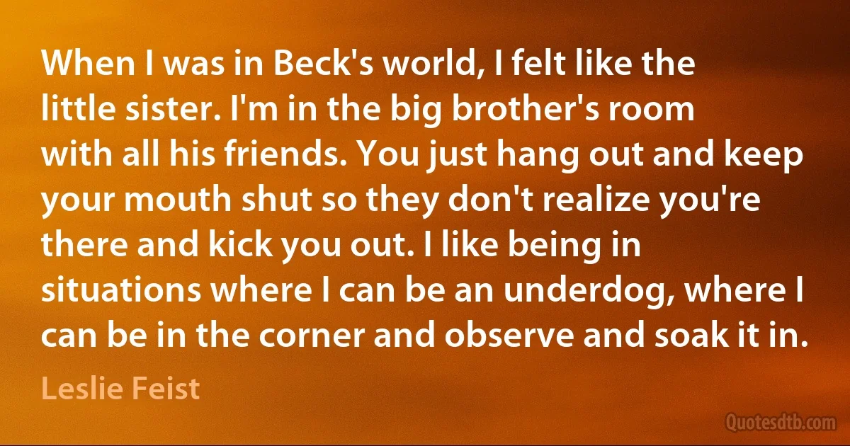 When I was in Beck's world, I felt like the little sister. I'm in the big brother's room with all his friends. You just hang out and keep your mouth shut so they don't realize you're there and kick you out. I like being in situations where I can be an underdog, where I can be in the corner and observe and soak it in. (Leslie Feist)