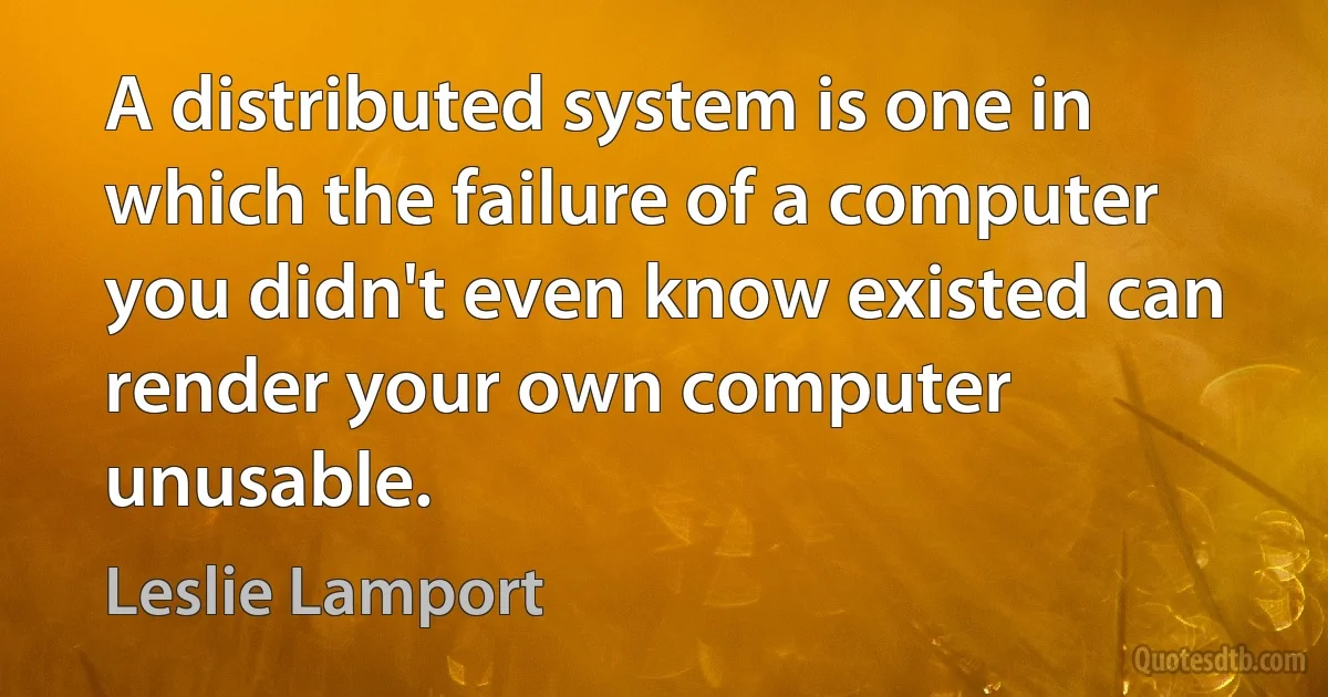 A distributed system is one in which the failure of a computer you didn't even know existed can render your own computer unusable. (Leslie Lamport)