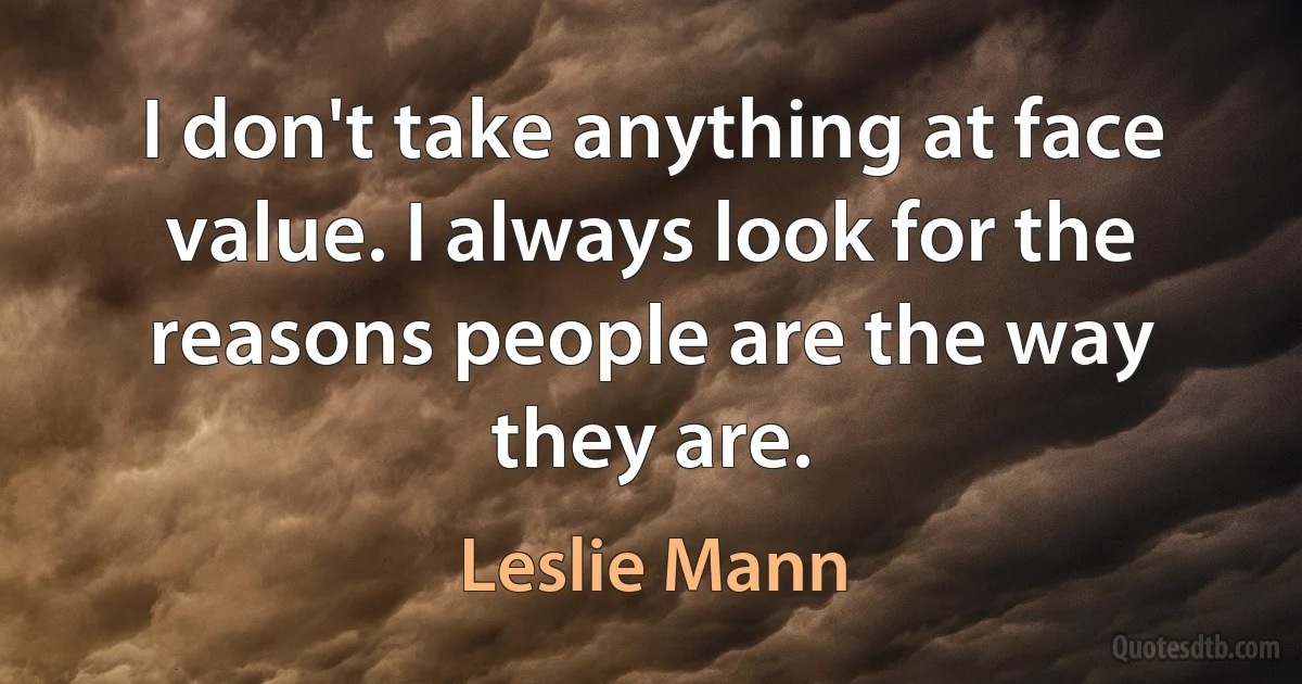 I don't take anything at face value. I always look for the reasons people are the way they are. (Leslie Mann)