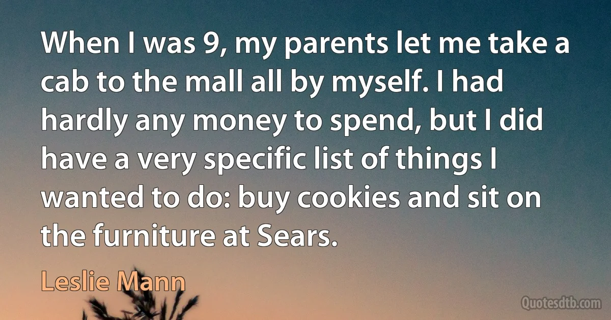 When I was 9, my parents let me take a cab to the mall all by myself. I had hardly any money to spend, but I did have a very specific list of things I wanted to do: buy cookies and sit on the furniture at Sears. (Leslie Mann)