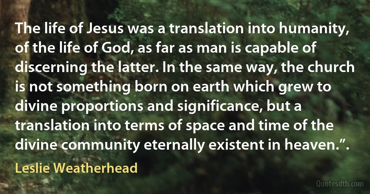 The life of Jesus was a translation into humanity, of the life of God, as far as man is capable of discerning the latter. In the same way, the church is not something born on earth which grew to divine proportions and significance, but a translation into terms of space and time of the divine community eternally existent in heaven.”. (Leslie Weatherhead)