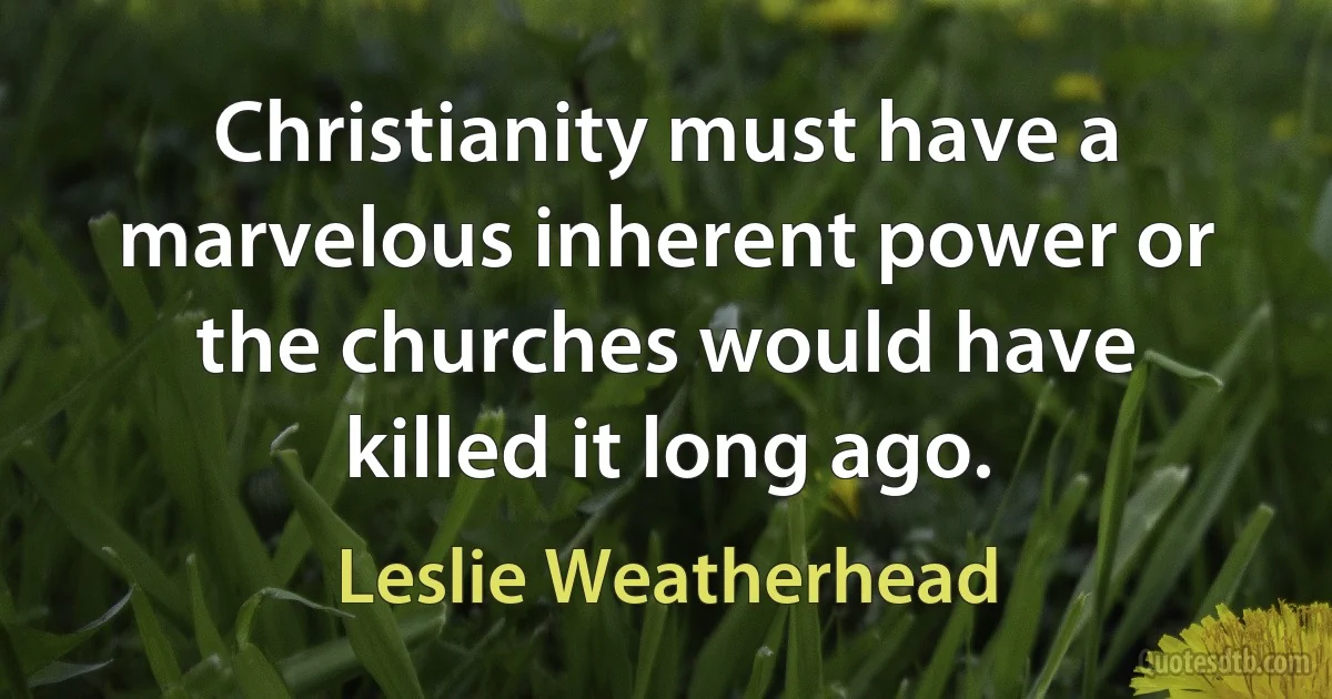 Christianity must have a marvelous inherent power or the churches would have killed it long ago. (Leslie Weatherhead)