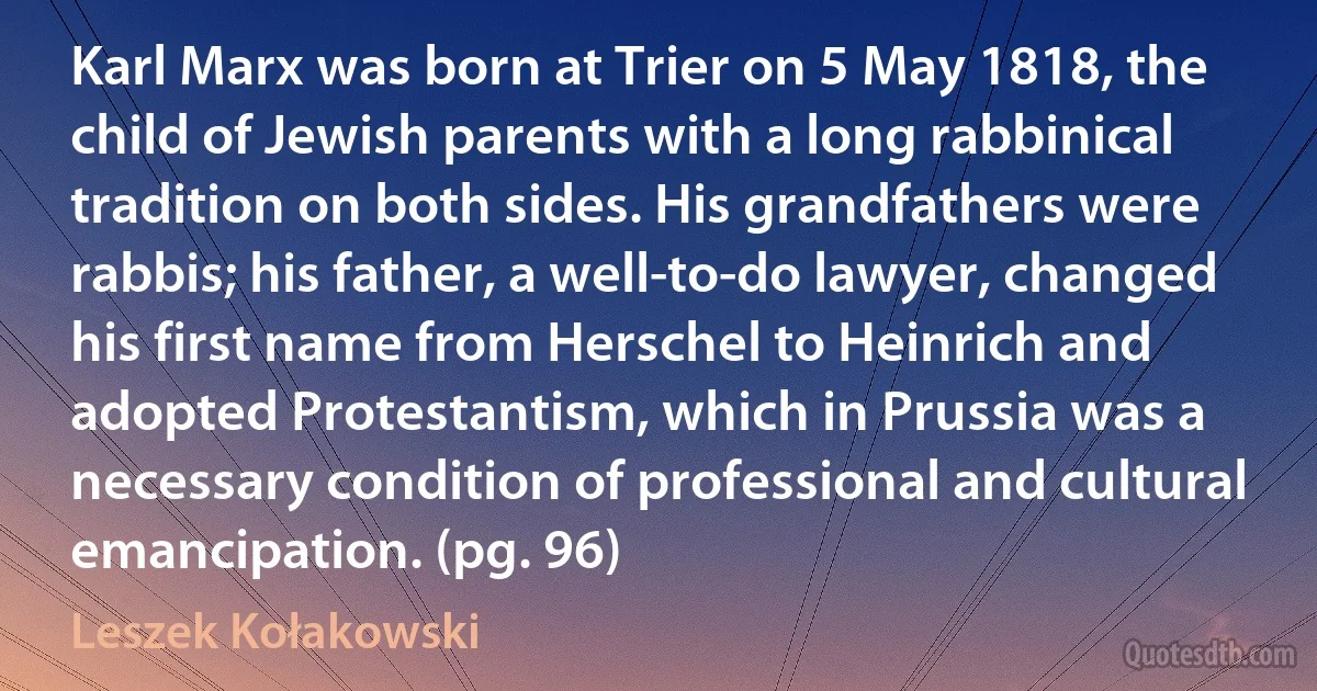 Karl Marx was born at Trier on 5 May 1818, the child of Jewish parents with a long rabbinical tradition on both sides. His grandfathers were rabbis; his father, a well-to-do lawyer, changed his first name from Herschel to Heinrich and adopted Protestantism, which in Prussia was a necessary condition of professional and cultural emancipation. (pg. 96) (Leszek Kołakowski)