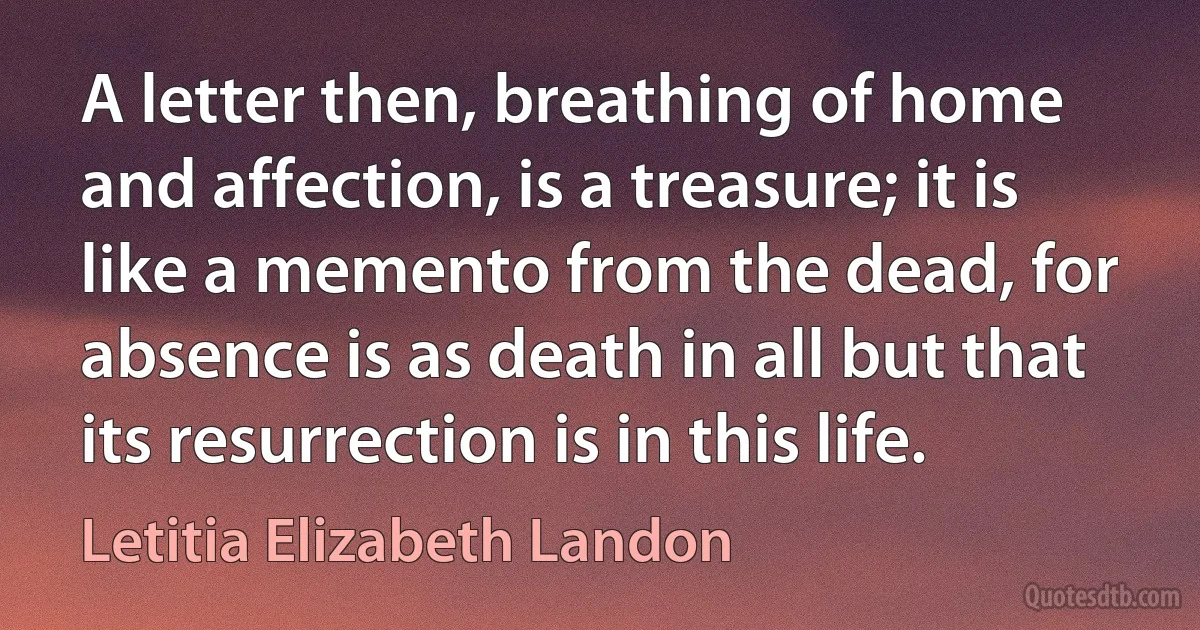 A letter then, breathing of home and affection, is a treasure; it is like a memento from the dead, for absence is as death in all but that its resurrection is in this life. (Letitia Elizabeth Landon)