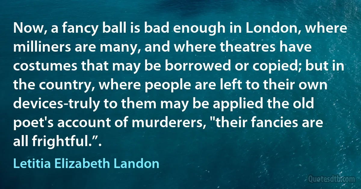 Now, a fancy ball is bad enough in London, where milliners are many, and where theatres have costumes that may be borrowed or copied; but in the country, where people are left to their own devices-truly to them may be applied the old poet's account of murderers, "their fancies are all frightful.”. (Letitia Elizabeth Landon)